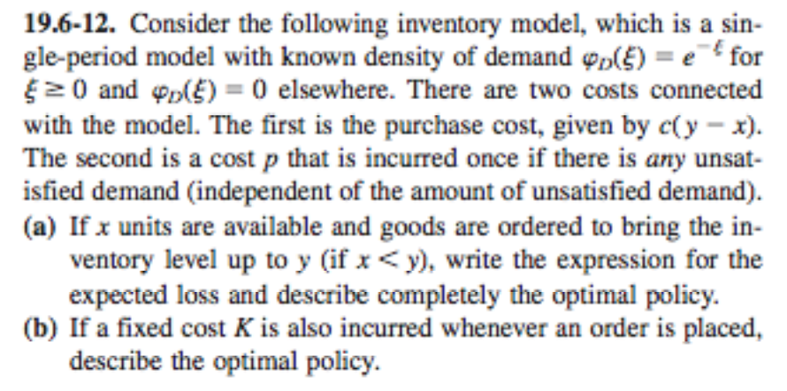 19.6-12. Consider the following inventory model, which is a sin- gle-period model with known density of demand φο(f)-et for 0 and ф0lE) 0 elsewhere. There are two costs connected with the model. The first is the purchase cost, given by c(y-x). The second is a cost p that is incurred once if there is any unsat- isfied demand (independent of the amount of unsatisfied demand). (a) If x units are available and goods are ordered to bring the in- ventory level up to y (if x <y), write the expression for the expected loss and describe completely the optimal policy. (b) If a fixed cost K is also incurred whenever an order is placed, describe the optimal policy.
