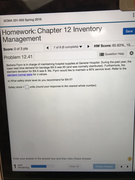 SCMA 331-002 Spring 2018 Homework: Chapter 12 Inventory Management Save Score: 0 of 3 pts 7 of 8 (6 complete) HW Score: 65.63%, 15 Problem 12.41 Question Help Barbara Flynn is in charge of maintaining hospital supplies at General Hospital. During the past year, the mean lead time demand for bandage BX-5 was 65 (and was normally distributed). Furthermore, the standard deviation for BX-5 was 8. Ms. Flynn would like to maintain a 90% service level. Refer to the a) What safety stock level do you recommend for BX-5 Safety stock units (round your response to the nearest whole number). nomal table Enter your answer in the answer box and then click Check Answer part remaining Clear All Check Answer
