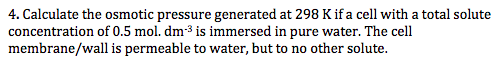 4. Calculate the osmotic pressure generated at 298 K if a cell with a total solute concentration of 0.5 mol. dm-3 is immersed in pure water. The cell membrane/wall is permeable to water, but to no other solute