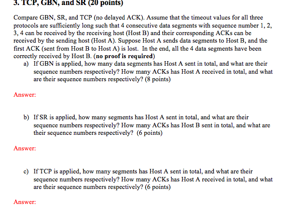 3. TCP, GBN, and SR (20 points) Compare GBN, SR, and TCP (no delayed ACK). Assume that the timeout values for all three protocols are sufficiently long such that 4 consecutive data segments with sequence number 1, 2, 3, 4 can be received by the receiving host (Host B) and their corresponding ACKs can be received by the sending host (Host A). Suppose Host A sends data segments to Host B, and the first ACK (sent from Host B to Host A) is lost. In the end, all the 4 data segments have been correctly received by Host B. (no proof is required) a) If GBN is applied, how many data segments has Host A sent in total, and what are their sequence numbers respectively? How many ACKs has Host A received in total, and what are their sequence numbers respectively? (8 points) Answer b) IfSR is applied, how many segments has Host A sent in total, and what are their sequence numbers respectively? How many ACKs has Host B sent in total, and what are their sequence numbers respectively? (6 points) Answer c) If TCP is applied, how many segments has Host A sent in total, and what are their sequence numbers respectively? How many ACKs has Host A received in total, and what are their sequence numbers respectively? (6 points) Answer