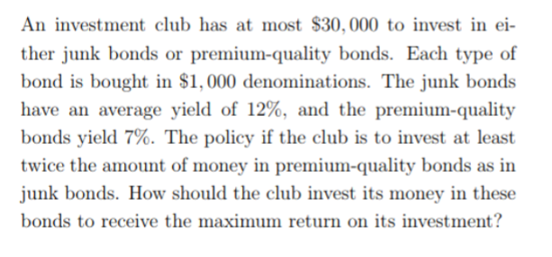An investment club has at most $30,000 to invest in ei ther junk bonds or premium-quality bonds. Each type of bond is bought in $1,000 denominations. The junk bonds have an average yield of 12%, and the premium-quality bonds yield 7%. The policy if the club is to invest at least twice the amount of money in premium-quality bonds as in junk bonds. How should the club invest its money in these bonds to receive the maximum return on its investment?