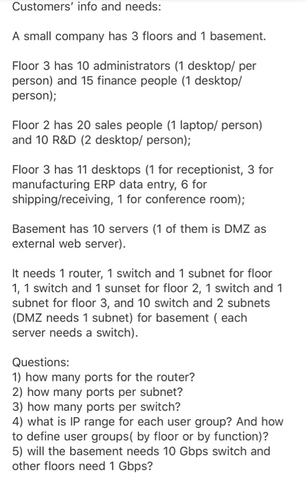 Customers info and needs: A small company has 3 floors and 1 basement. Floor 3 has 10 administrators (1 desktop/ per person) and 15 finance people (1 desktop/ person); Floor 2 has 20 sales people (1 laptop/ person) and 10 R&D (2 desktop/ person); Floor 3 has 11 desktops (1 for receptionist, 3 for manufacturing ERP data entry, 6 for shipping/receiving, 1 for conference room); Basement has 10 servers (1 of them is DMZ as external web server). It needs 1 router, 1 switch and 1 subnet for floor 1, 1 switch and 1 sunset for floor 2, 

<div class=