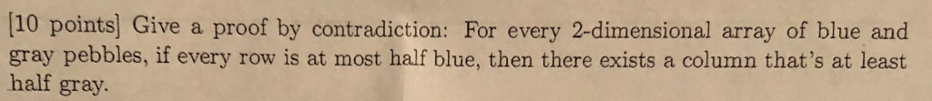 [10 points] Give a proof by contradiction: For every 2-dimensional array of blue and gray pebbles, if every row is at most half blue, then there exists a column thats at least half gray.