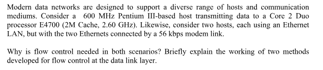Modern data networks are designed to support a diverse range of hosts and communication mediums. Consider a 600 MHz Pentium III-based host transmitting data to a Core 2 Duo processor E4700 (2M Cache, 2.60 GHz). Likewise, consider two hosts, each using an Ethernet LAN, but with the two Ethernets connected by a 56 kbps modem link. Why is flow control needed in both scenarios? Briefly explain the working of two methods developed for flow control at the data link layer.