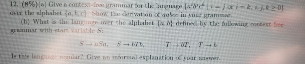12. (8%) (a) Give a context free grammar for the language {aiWck 1-j or i-k, i k 2 0} over the alphabet fa,b.c Show the derivation of aabec in your grammar (b) What is the language over the alphabet (a,b) defined by the following context grammar with start variable S: -free Is this language regular? Give an informal explanation of your answer.