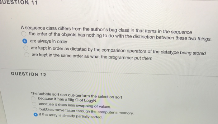 UESTION 11 A sequence class differs from the authors bag class in that items in the sequence the order of the objects has nothing to do with the distinction between these two things. are always in order are kept in order as dictated by the comparison operators of the datatype being stored are kept in the same order as what the programmer put them O QUESTION 12 The bubble sort can out-perform the selection sort because it has a Big O of Log2N. because it does less swapping of values. bubbles move faster through the computers memory O if the array is already partially sorted.