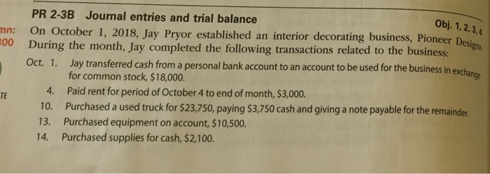 Obj. 1, 2,3,4 Designs PR 2-3B Journal entries and trial balance On October 1, 2018, Jay Pryor established an interior decorating business, Pioneer During the month, Jay completed the following transactions related to the business: Oct. 1. Jay transferred cash from a personal bank account to an account to be used fo mn: 00 r the business in exchange 4. 10. 13. 14. for common stock, $18,000 Paid rent for period of October 4 to end of month, $3,000. Purchased a used truck for $23,750, paying $3,750 cash and giving a note payable for the remainder Purchased equipment on account, $10,500. Purchased supplies for cash, $2,100. TE