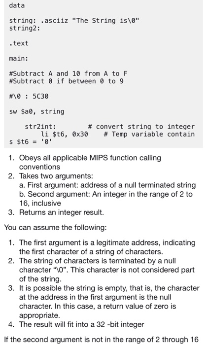data string: .asciiz The String islo string2: .text main: #Subtract A and 10 from A to F #Subt ract 0 if between 0 to 9 #10 : 5C30 sw $a0, string str2int: # convert string to integer li $t6, 0x30 # Temp variable contain 1. Obeys all applicable MIPS function calling conventions Takes two arguments. a. First argument: address of a null terminated string b. Second argument: An integer in the range of 2 to 16, inclusive 2. 3. Returns an integer result. You can assume the following 1. 

<div class=