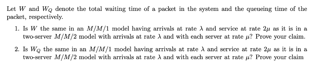 Let W and WQ denote the total waiting time of a packet in the system and the queueing time of the packet, respectively. I. Is W the same in an M/M/1 model having arrivals at rate λ and service at rate 2μ as it is in a two-server M/M/2 model with arrivals at rate λ and with each server at rate μ? Prove your claim. 2.1s WQ the same in an M/M/1 model having arrivals at rate λ and service at rate 2μ as it is in a two-server M/M/2 model with arrivals at rate λ and with each server at rate μ? Prove your claim WI
