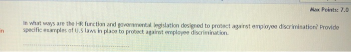 Max Points: 7.0 In what ways are the HR function and governmental legislation designed to protect against employee discrimination? Provide specific examples of uU.S laws in place to protect against employee discrimination. n