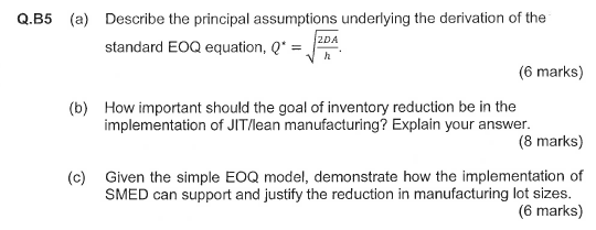 Q.B5 (a) Describe the principal assumptions underlying the derivation of the standard EOQ equation, Q (6 marks) How important should the goal of inventory reduction be in the implementation of JIT/lean manufacturing? Explain your answer. (b) (8 marks) Given the simple EOQ model, demonstrate how the implementation of SMED can support and justify the reduction in manufacturing lot sizes. (c) (6 marks)