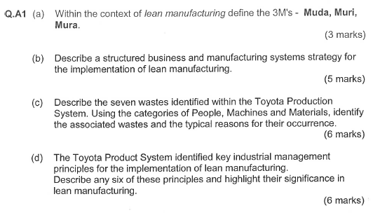 Q.A1 (a) Within the context of lean manufacturing define the 3Ms - Muda, Muri, Mura. (3 marks) Describe a structured business and manufacturing systems strategy for the implementation of lean manufacturing. (b) (5 marks) Describe the seven wastes identified within the Toyota Production System. Using the categories of People, Machines and Materials, identify the associated wastes and the typical reasons for their occurrence. (c) (6 marks) The Toyota Product System identified key industrial management principles for the implementation of lean manufacturing. Describe any six of these principles and highlight their significance in lean manufacturing. (d) (6 marks)