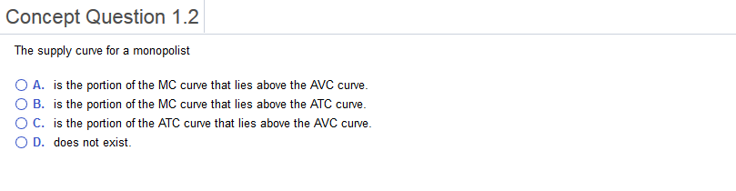 Concept Question 1.2 The supply curve for a monopolist O A. is the portion of the MC curve that lies above the AVC curve. O B. is the portion of the MC curve that lies above the ATC curve. ° C. is the portion of the ATC curve that lies above the AVC curve 0 D. does not exist.