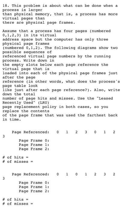 18. This problem is about what can be done when a process is larger than physical memory, that is, a process has more virtual pages than there are physical page frames. Assume that a process has four pages (numbered 0,1,2,3) in its virtual address space but the computer has only three physical page frames (numbered 0,1,2). The following diagrams show two possible sequences of referenced virtual page numbers by the running process. Write down in the empty slots below each page reference the virtual page that is loaded into each of the physical page frames just after the 

<div class=