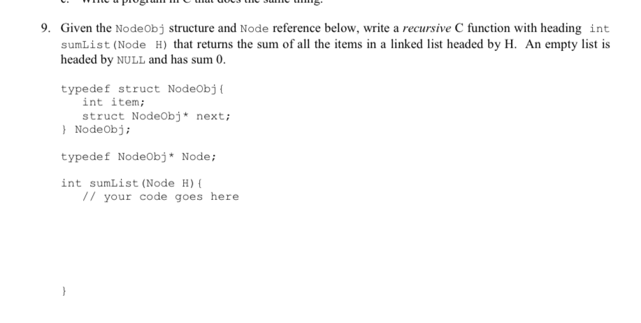 9. Given the Nodeobj structure and Node reference below, write a recursive C function with heading int sumList (Node H) that returns the sum of all the items in a linked list headed by H. An empty list is headed by NULL and has sum 0 typedef struct NodeObj ( int item; struct NodeObj* next; NodeObj; typedef NodeObj*Node; int sumList (Node H) / your code goes here