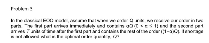 Problem 3 In the classical EOQ model, assume that when we order Q units, we receive our order in two parts. The first part ar