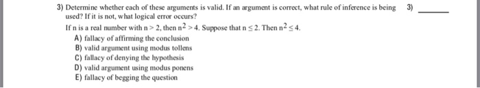3) Determine whether each of these arguments is valid. If an argument is correct, what rule of inference is being 3) used? If it is not, what logical error occurs? If n is a real number with n>2, then n2 >4. Suppose that n s2. Then n2s4. A) fallacy of affirming the conclusion B) valid argument using modus tollens C) fallacy of denying the hypothesis D) valid argument using modus ponens E) fallacy of begging the question