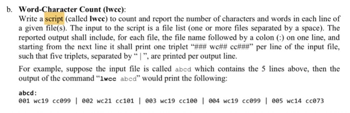 b. Word-Character Count (lwcc) Write a script (called lwce) to count and report the number of characters and words in each line of a given file(s). The input to the script is a file list (one or more files separated by a space). The reported output shall include, for each file, the file name followed by a colon () on one line, and starting from the next line it shall print one triplet “### wc## cc###” per line of the input file, such that five triplets, separated by , are printed per output line. For example, suppose the input file is called abed which contains the 5 lines above, then the output of the command wcc abcd would print the following: abcd: 001 wc19 cce99 002 wc21 cc101 e03 wc19 cc100 004 wc19 cce99 ee5 wc14 cc073