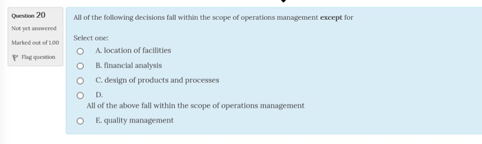 Question 20 All of the following decisions fall within the scope of operations management except for Not yet answered Markd out of 100Select one: A, location of facilities B. financial analysis C. design of products and processes 0 Flag question Ο O D. All of the above fall within the scope of operations management E. quality management