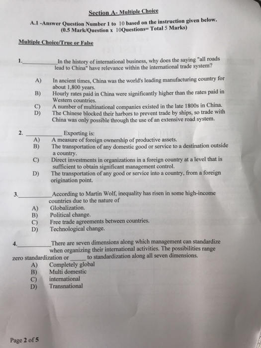 Section A- Multiple Choice 1 -Answer Question Number 1 to 10 based on the instruction given below. (0.5 Mark/Question x 10Questions- Total 5 Marks) A. Multiple Choice True or False In the history of international business, why does the saying all roads lead to China have relevance within the international trade system? about 1,800 years. Western countries. The Chinese blocked their harbors to prevent trade by ships, so trade with A) In ancient times, China was the worlds leading manufacturing country for B) Hourly rates paid in China were significantly higher than the rates paid in A number 

<div class=