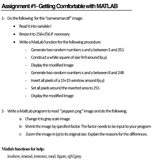 Assignment #1-Getting Comfortable with MATLAB 1- Do the following for the cameraman.tof image: Read it into variablel . Resize it to 256x256 if necessary Write a Matlab function for the following procedure: Generatetwo randomnumbers xandy between 5 and 251 Construct a white square of size 9x9 aroundl(xy) Display the modified Image Generate two random numbers x and y between 8 and 248 Invert all pixels of a 15x15 window around l(xy) - - Set all pixels around the inverted area to 255 - Display the modified Image 2- Write a Matlab program to read peppers.png image anddo the following: a- Change it to gray scale image. b- Shrinkthe image byspedified factor. The factor needs to be input to your program c Zoomthe image in (a) to its original size. Explain the reasons for the differences. Matlab functions for help: imshow, imread, imresize, rand, figure, rgb2gray