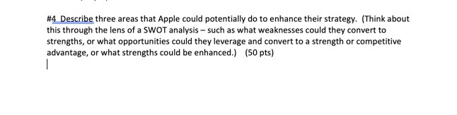 #4 Describe three areas that Apple could potentially do to enhance their strategy. (Think about this through the lens of a SWOT analysis such as what weaknesses could they convert to strengths, or what opportunities could they leverage and convert to a strength or competitive advantage, or what strengths could be enhanced.) (50 pts)