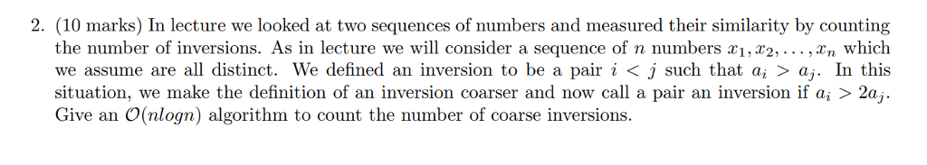 2. (10 marks) In lecture we looked at two sequences of numbers and measured their similarity by counting the number of inversions. As in lecture we will consider a sequence of n numbers xi,r2,... , n which we assume are all distinct. We defined an inversion to be a pair i < j such that a, > aj. In this situation, we make the definition of an inversion coarser and now call a pair an inversion if ai > 2a, Give an O(nlogn) algorithm to count the number of coarse inversions.