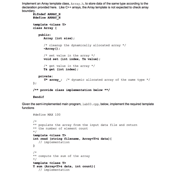 Implement an Array template class, Array.h, to store data of the same type according to the declaration provided here. Like C++ arrays, the Array template is not expected to check array #ifndef ARRAY H #define ARRAY H template <class T> class Array ( public: Array (int size) /* cleanup the dynamically allocated array/ -Array 0 /* set value in the array void set (int index, T& value) /*get value in the array T& get (int index) private T* arraydynamic allocated array of the same type / /provide class impl1ementation below #endi f Given the semi-implemented main program, lab03.cpp, 

<div class=