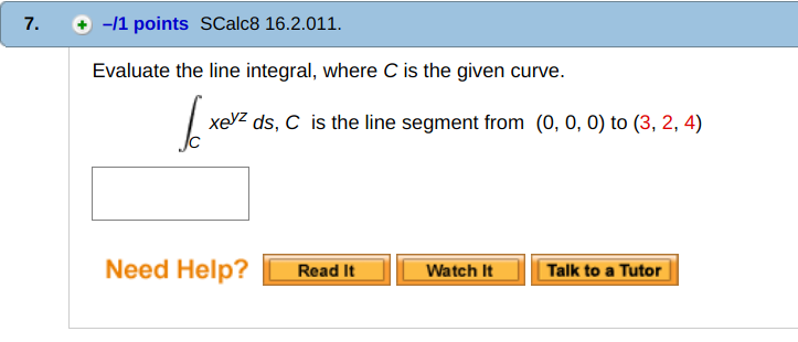7. + -11 points SCalc8 16.2.011 Evaluate the line integral, where C is the given curve. xeZ ds, C is the line segment from (0, 0, 0) to (3, 2, 4) (冫 Need Help? Read ItWatch It Talk to a Tutor