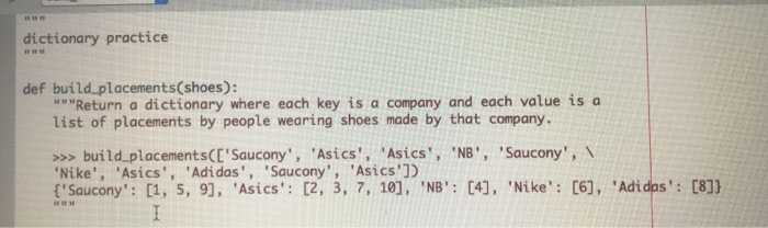 dictionary practice def build placements(shoes): aReturn a dictionary where each key is a company and each value is a list of placements by people wearing shoes made by that company. »>buildplacementsCESaucony, Asics, Asics, NB, Saucony, Nike, Asics, Adidas, Saucony, Asics1D Saucony: 1, 5, 9], Asics [2, 3, 7, 10], NB 4], Nike: [6), Adi dos: 0811