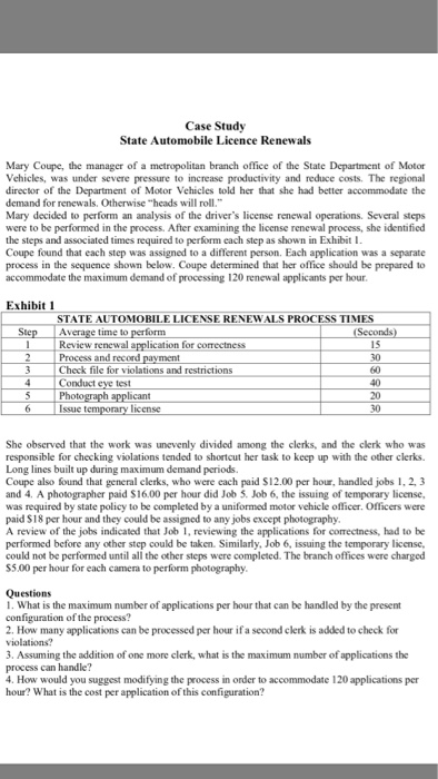 Case Study State Automobile Licence Renewals Mary Coupe, the manager of a metropolitan branch office of the State Department of Motor Vehicles, was under severe pressure to increase productivity and reduce costs. The regional director of the Department of Motor Vehicles told her that she had better accommodate the demand for renewals, Otherwise heads will roll. Mary decided to perform an analysis of the drivers license renewal operations. Several steps were to be performed in the the steps and associated times required to perform each step as shown in Exhibit I Coupe found that each step was assigned 

<div class=