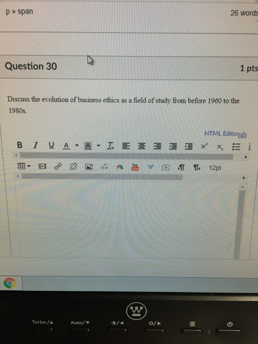26 words p > span Question 30 1 pts Discuss the evolution of business ethics as a field of study from before 1960 to the 1980s. HTML Editort Turbo / ▲ Auto/ ▼