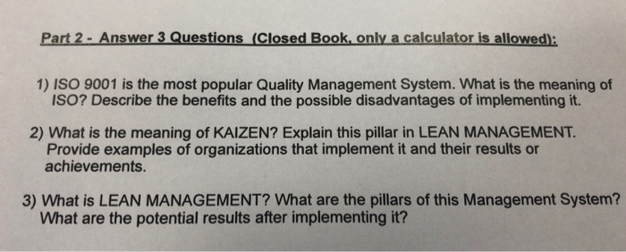 Part 2 - Answer 3 Questions (Closed Book only a calculator is allowed): 1) ISO 9001 is the most popular Quality Management System. What is the meaning of ISO? Describe the benefits and the possible disadvantages of implementing it. 2) What is the meaning of KAIZEN? Explain this pillar in LEAN MANAGEMENT. Provide examples of organizations that implement it and their results or achievements. 3) What is LEAN MANAGEMENT? What are the pillars of this Management System? What are the potential results after implementing it?