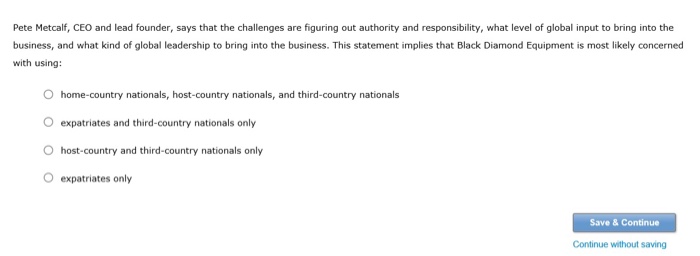 Pete Metcalf, CEO and lead founder, says that the challenges are figuring out authority and responsibility, what level of global input to bring into the business, and what kind of global leadership to bring into the business. This statement implies that Black Diamond Equipment is most likely concerned with using: O home-country nationals, host-country nationals, and third-country nationals O expatriates and third-country nationals only O host-country and third-country nationals only O expatriates only Save & Continue Continue without saving