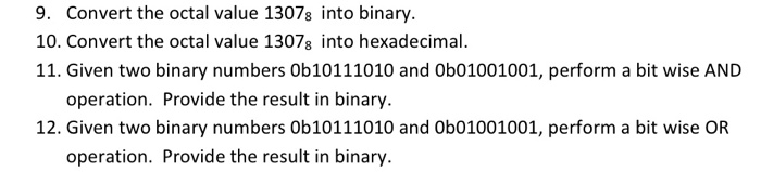 9. Convert the octal value 13078 into binary. 10. Convert the octal value 13078 into hexadecimal. 11. Given two binary numbers Ob10111010 and 0b01001001, perform a bit wise AND operation. Provide the result in binary 12. Given two binary numbers Ob10111010 and 0b01001001, perform a bit wise OR operation. Provide the result in binary