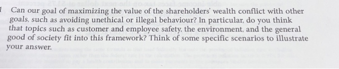 Can our goal of maximizing the value of the shareholders wealth conflict with other goals, such as avoiding unethical or illegal behaviour? In particular, do you think that topics such as customer and employee safety, the environment, and the general good of society fit into this framework? Think of some specific scenarios to illustrate your answer