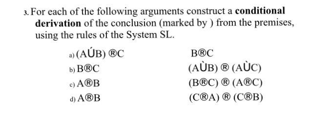 3. For each of the following arguments construct a conditional derivation of the conclusion (marked by ) from the premises, using the rules of the System SL. a) (AUB) ®C b) BBC c) ABB d) A®B BOC (B@C) ® (A®C) (COA) ® (COB)