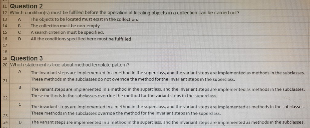 11 Question 2 12 Which condition(s) must be fulfilled before the operation of locating objects in a collection can be carried out? 13 A The objects to be located must exist in the collection 14 B The collection must be non-empty 15 С A search criterion must be specified. 16 D All the conditions specified here must be fulfilled 17 18 19 Question 3 20 Which statement is true about method template pattern? A The invariant steps are implemented in a method in the superclass, and the variant steps are implemented as 

<div class=