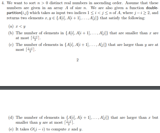 4. We want to sort n > 0 distinct real numbers in ascending order. Assume that these numbers are given in an array A of size n. We are also given a function double- partition( ) which takes as input two indices l ic j n of A, where J-i2 2, and returns two elements r,y E (Ali], Ali +1].... , Alj]) that satisfy the following: (a) x < y b) The number of elements in A Ai1],..., Al that are smaller than r are at most (c) The number of elements in {Ali, Ali 1]... ,Ajl that are larger than y are at most 1 (d) The number of elements in AAi1],..., A that are larger than r but maller than y are at most「 ! (e) It takes O(j - i) to compute r and y