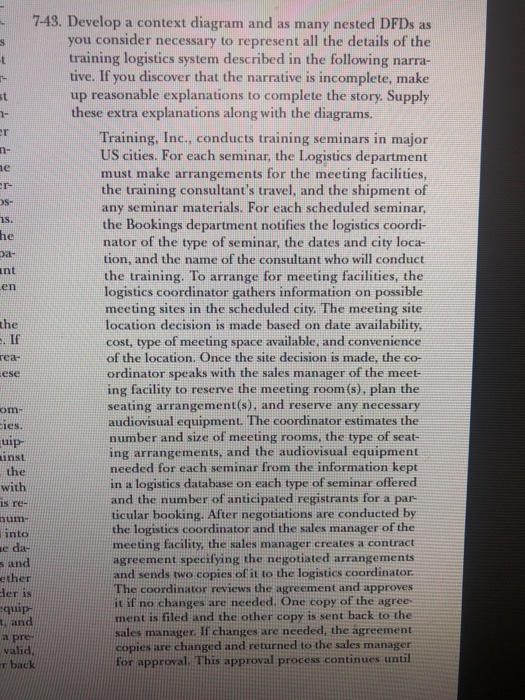 7-43. Develop a context diagram and as many nested DFDs as you consider necessary to represent all the details of the training logistics system described in the following narra- tive. If you discover that the narrative is incomplete, make up reasonable explanations to complete the story. Supply these extra explanations along with the diagrams. Training, Inc., conducts training seminars in major US cities. For each seminar, the Logistics department must make arrangements for the meeting facilities the training consultants travel, and the shipment of any seminar materials. For each scheduled seminar, the Bookings department notifies the logistics coordi- nator of the type of seminar, the dates and city loca- tion, and the name of the consultant who will conduct the training. To arrange for meeting facilities, the logistics coordinator gathers information on possible meeting sites in the scheduled city. The meeting site location decision is made based on date availability cost, type of meeting space available, and convenience of the location. Once the site decision is made, the co- ordinator speaks with the sales manager of the meet- ing facility to reserve the meeting room (s), plan the seating arrangement(s), and reserve any necessary audiovisual equipment. The coordinator estimates the number and size of meeting rooms, the type of seat- ing arrangements, and the audiovisual equipment needed for each seminar from the information kept in a logistics database on each type of seminar offered and the number of anticipated registrants for a par- ticular booking. After negotiations are conducted by the logistics coordinator and the sales manager of the meeting facility, the sales manager creates a contract agreement specifying the negotiated arrangements and sends two copies of it to the logistics coordinator The coordinator reviews the agreement and approves it if no changes are needed. One copy of the agree ment is filed and the other copy is sent back to the sales manager. If changes are needed, the ágreement copies are changed and returned to the sales manager for approval. This approval process continues until en the If rea- ese om ies ui L11 inst the with s re tuim into and ether der is quip and a pre valid r back