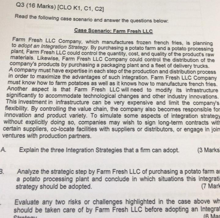 Q3 (16 Marks) [CLO K1, C1, C2] Read the following case scenario and answer the questions below. Case Scenario: Farm Fresh LLC arm Fresh LLC Company, which manufactures frozen french fries, is planning to adopt an Integration Strategy. By purchasing a potato farm and a potato processing plant, Farm Fresh LLC could control the quantity, cost, and quality of the products raw materials. Likewise, Farm Fresh LLC Company could control the distribution of the companys products by purchasing a packaging plant and a fleet of delivery trucks. A company must have expertise in each step of the 

<div class=