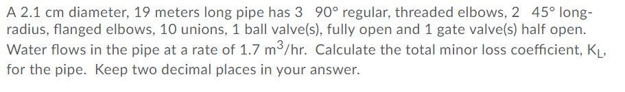 A 2.1 cm diameter, 19 meters long pipe has 3 90° regular, threaded elbows, 2 45° long- radius, flanged elbows, 10 unions, 1 ball valve(s), fully open and 1 gate valve(s) half open. Water flows in the pipe at a rate of 1.7 m3/hr. Calculate the total minor loss coefficient, KL for the pipe. Keep two decimal places in your answer