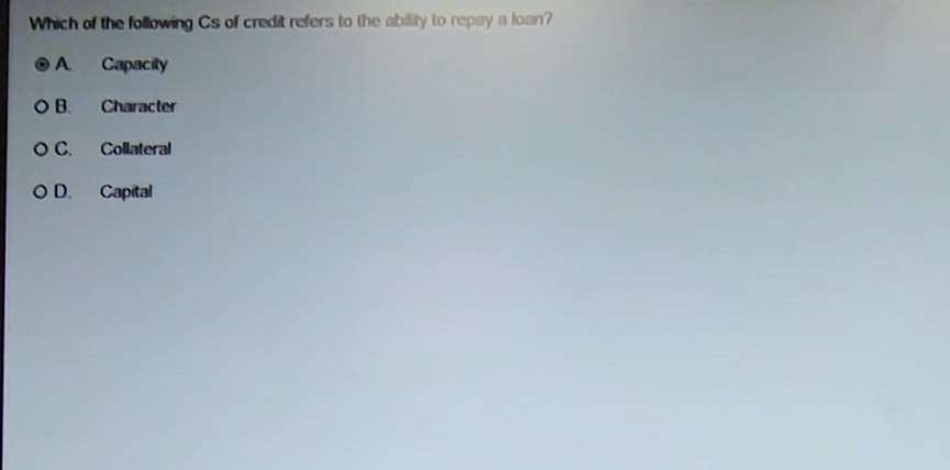 Which of the following Cs of credit refers to the ablity to repay a loan? A Capacily O B. Character O C. Collateral O D. Capital