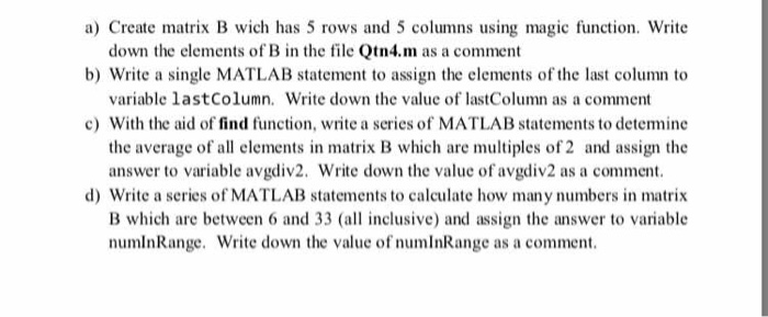a) Create matrix B wich has 5 rows and 5 columns using magic function. Write b) Write a single MATLAB statement to assign the elements of the last column to c) With the aid of find function, write a series of MATLAB statements to detemine down the elements of B in the file Qtn4.m as a comment variable lastColumn. Write down the value of lastColumn as a comment the average of all elements in matrix B which are multiples of 2 and assign the answer to variable avgdiv2. Write down the value of avgdiv2 as a comment d) Write a series of MATLAB statements to calculate how many numbers in matrix B which are between 6 and 33 (a inclusive) and assign the answer to variable numlnRange. Write down the value of numInRange as a comment