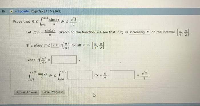 10. -1 points RogaCalcET3 5.2 079 Prove that o ssindk s V2 2 Let f(x) = sin(x) . Sketching the function, we see that(x) Therefore f(x)st] f(4) for all x in [4 Since f(5)- is increasing, on the interval f(x) [0] f(5) for all x in [ ]. ππ t/2 dx 프 2 Submit Answer Save Progress