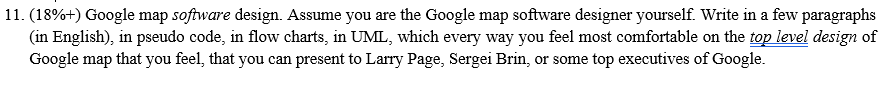 11. (18%+) Google map software design. Assume you are the Google map software designer yourself. Write in a few paragraphs (in English), in pseudo code, in flow charts, in UML, which every way you feel most comfortable on the top level design of Google map that you feel, that you can present to Larry Page, Sergei Brin, or some top executives of Google