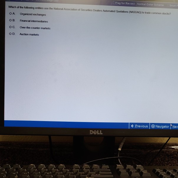 Flag for Review Normal Color Scheme Small F Which of the following entities use the National Association of Securities Dealers Autornated Quotations (NASDAQ) to trade common stocks? OA Organized exchanges O B. Financial intermediaries O C. Over-the-counter markets O D. Auction markets 1 ← Previous I·Navigator Nex DELL