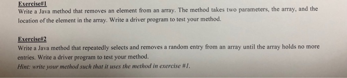 Exercise#1 Write a Java method that removes an element from an array. The method takes two parameters, the array, and the location of the element in the array. Write a driver program to test your method. Exercise#2 Write a Java method that repeatedly selects and removes a random entry from an array until the array holds no more entries. Write a driver program to test your method. Hint: write your method such that it uses the method in exercise #1.