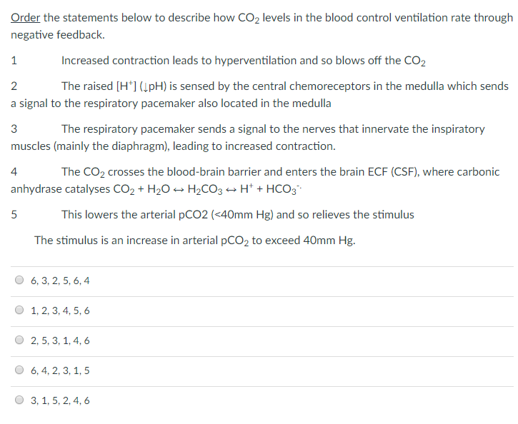 Order the statements below to describe how CO2 levels in the blood control ventilation rate through negative feedback. Increased contraction leads to hyperventilation and so blows off the CO2 The raised H1 (lpH) is sensed by the central chemoreceptors in the medulla which sends 2 a signal to the respiratory pacemaker also located in the medulla 3 muscles (mainly the diaphragm), leading to increased contraction. 4 anhydrase catalyses CO2 + H2O- H2COg . H+ + HC03. The respiratory pacemaker sends a signal to the nerves that innervate the inspiratory The CO2 crosses the blood-brain barrier and enters the brain ECF (CSF), where carbonic This lowers the arterial pCO2 (<40mm Hg) and so relieves the stimulus The stimulus is an increase in arterial pCO2 to exceed 40mm Hg 6,3,2, 5, 6,4 0 1, 2,3,4, 5,6 O 2,5, 3,1,4,6 0 6,4,2,3, 1,5 O3,1,5,2,4,6