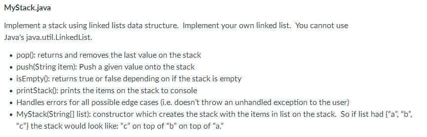 MyStack.java Implement a stack using linked lists data structure. Implement your own linked list. You cannot use Javas java.util.LinkedList. pop0: returns and removes the last value on the stack push(String item): Push a given value onto the stack .isEmpty0: returns true or false depending on if the stack is empty printStack0: prints the items on the stack to console . Handles errors for all possible edge cases (i.e. doesnt throw an unhandled exception to the user) ·MyStack(String[] list): constructor which creates the stack with the items in list on the stack. So if list had {a, b, c} the stack would look like: c on top of b on top of a